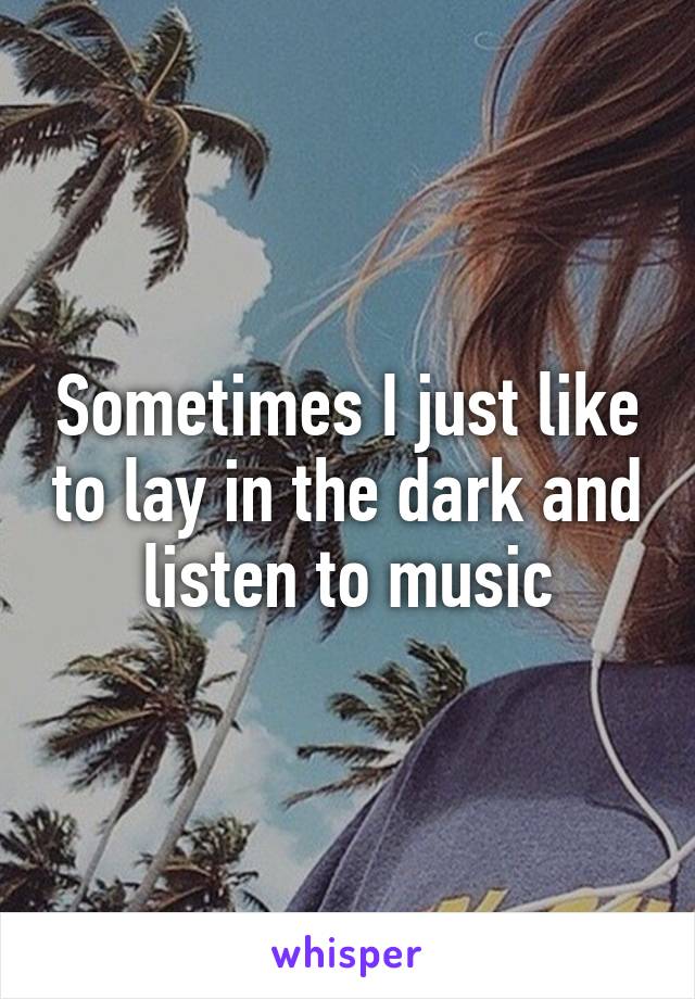 Sometimes I just like to lay in the dark and listen to music