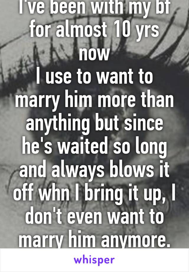 I've been with my bf for almost 10 yrs now
I use to want to marry him more than anything but since he's waited so long and always blows it off whn I bring it up, I don't even want to marry him anymore. The feeling is dead.