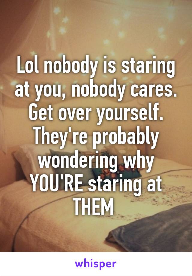 Lol nobody is staring at you, nobody cares. Get over yourself. They're probably wondering why YOU'RE staring at THEM 