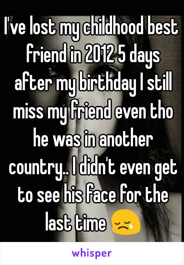 I've lost my childhood best friend in 2012 5 days after my birthday I still miss my friend even tho he was in another country.. I didn't even get to see his face for the last time 😢