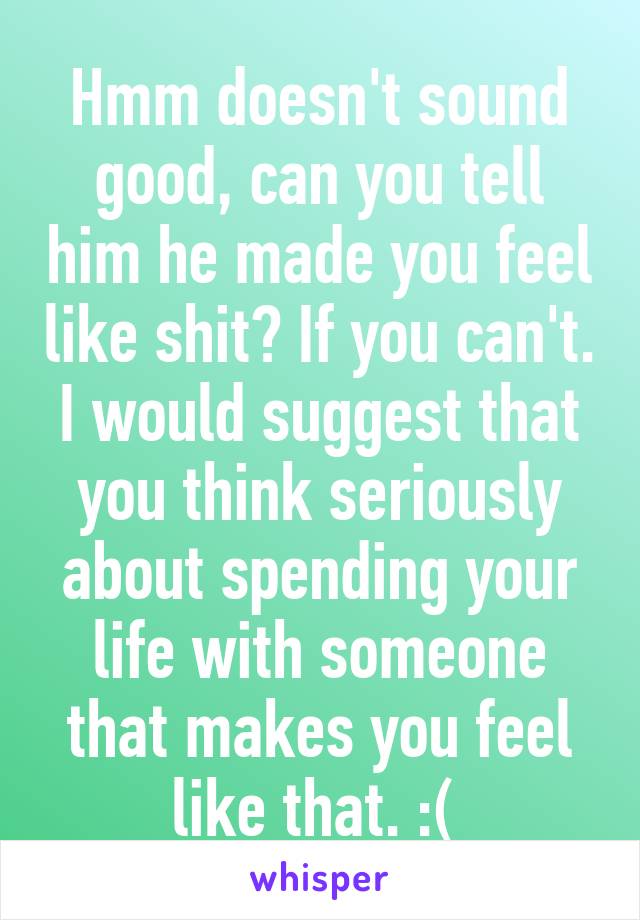 Hmm doesn't sound good, can you tell him he made you feel like shit? If you can't. I would suggest that you think seriously about spending your life with someone that makes you feel like that. :( 