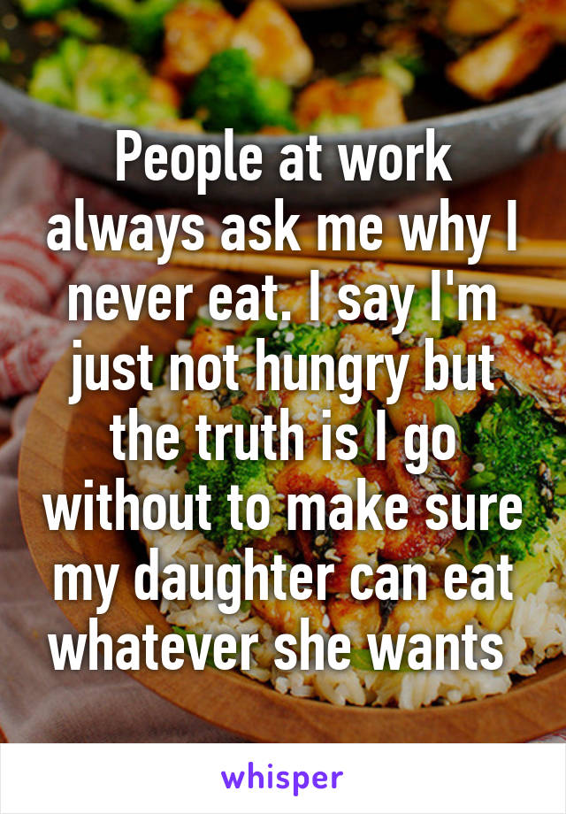 People at work always ask me why I never eat. I say I'm just not hungry but the truth is I go without to make sure my daughter can eat whatever she wants 