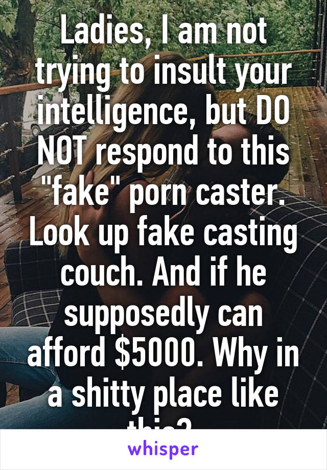 Ladies, I am not trying to insult your intelligence, but DO NOT respond to this "fake" porn caster. Look up fake casting couch. And if he supposedly can afford $5000. Why in a shitty place like this? 