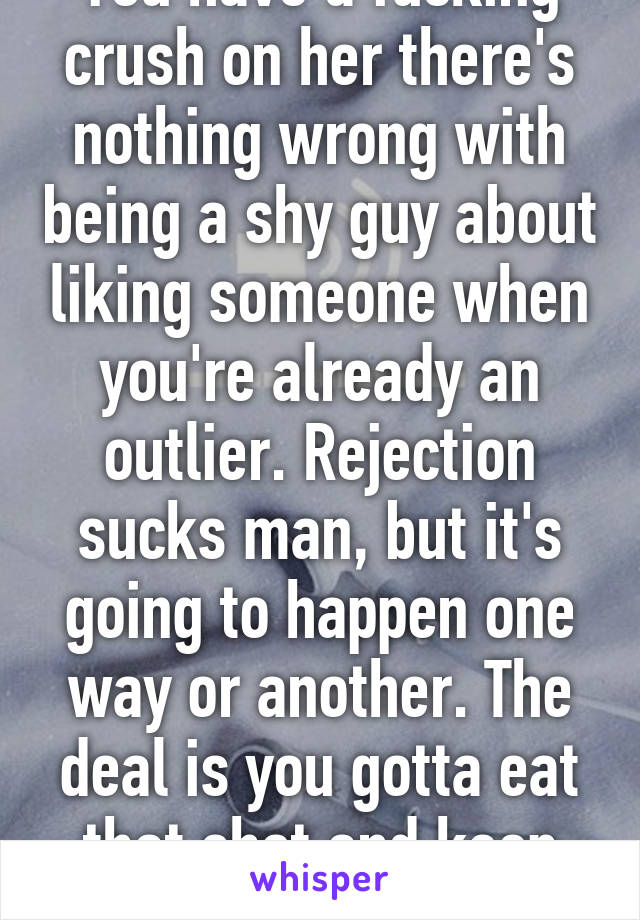 You have a fucking crush on her there's nothing wrong with being a shy guy about liking someone when you're already an outlier. Rejection sucks man, but it's going to happen one way or another. The deal is you gotta eat that shot and keep going.