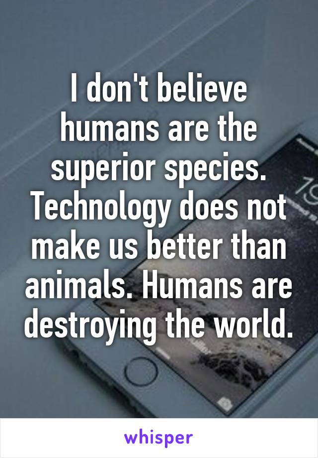 I don't believe humans are the superior species. Technology does not make us better than animals. Humans are destroying the world. 