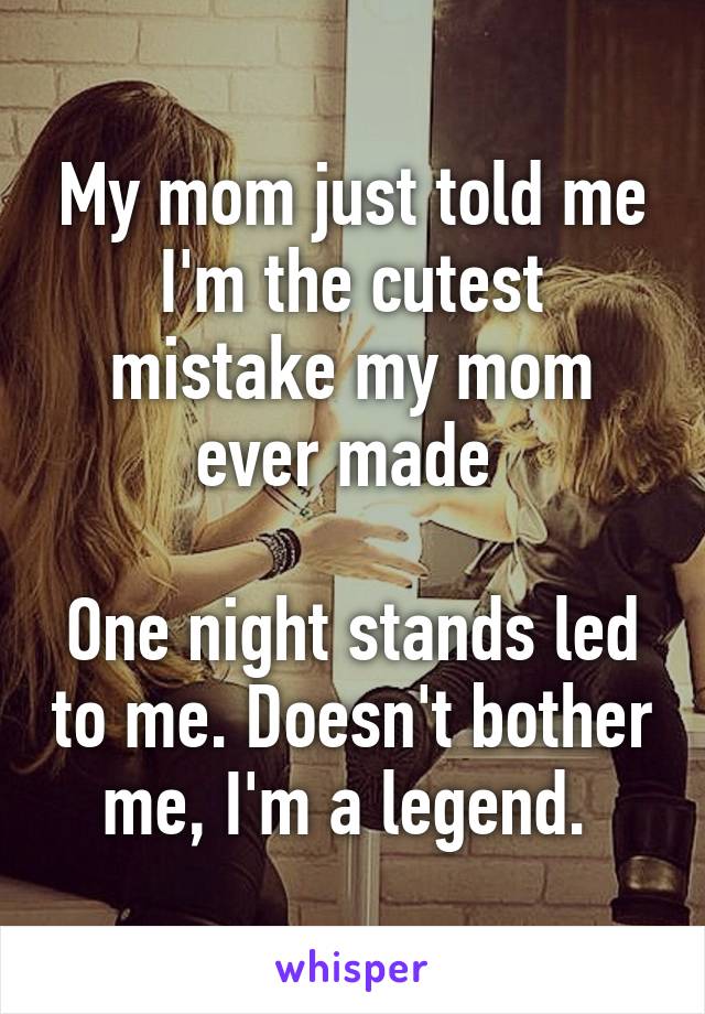 My mom just told me I'm the cutest mistake my mom ever made 

One night stands led to me. Doesn't bother me, I'm a legend. 