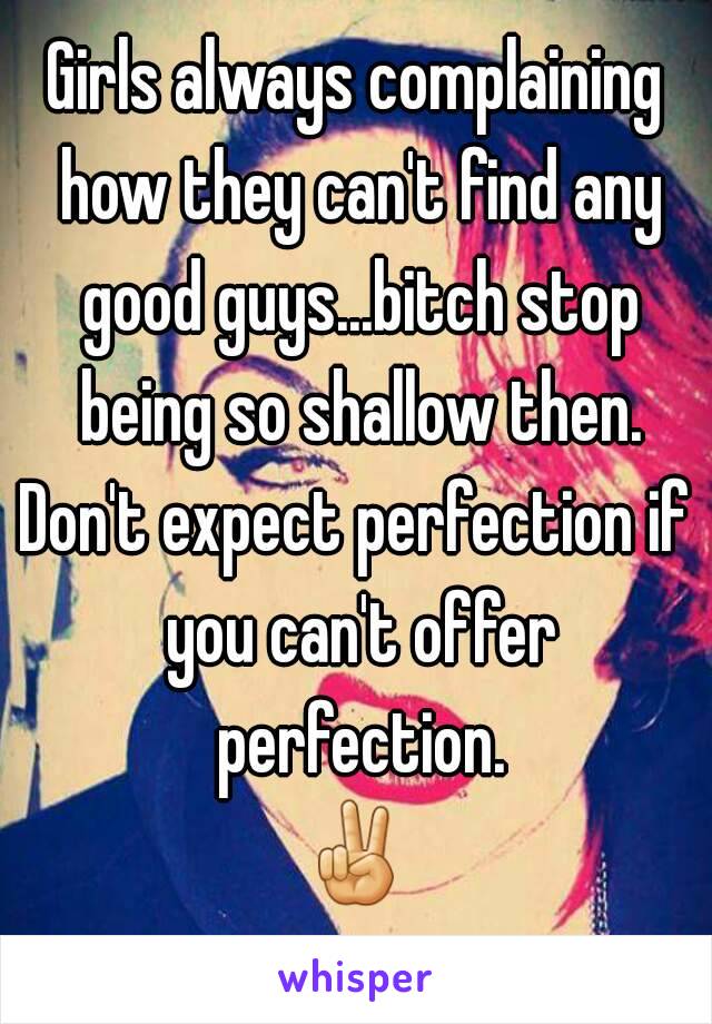 Girls always complaining how they can't find any good guys...bitch stop being so shallow then.
Don't expect perfection if you can't offer perfection.
✌