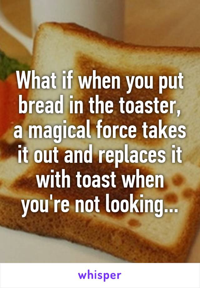 What if when you put bread in the toaster, a magical force takes it out and replaces it with toast when you're not looking...