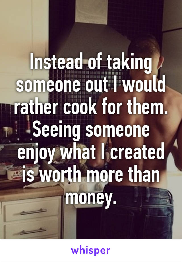 Instead of taking someone out I would rather cook for them. Seeing someone enjoy what I created is worth more than money.