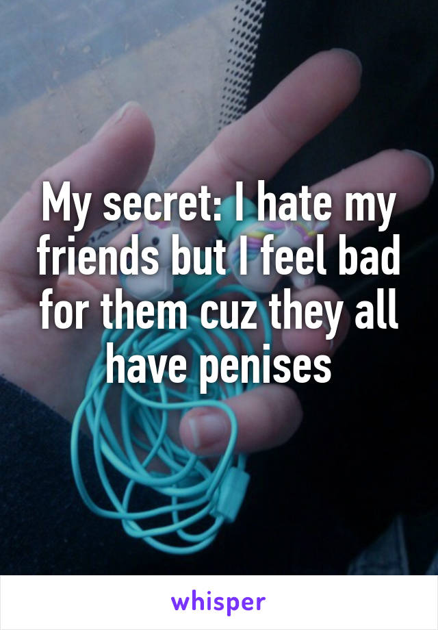 My secret: I hate my friends but I feel bad for them cuz they all have penises
