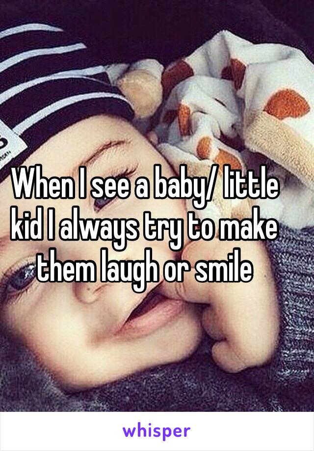 When I see a baby/ little kid I always try to make them laugh or smile 