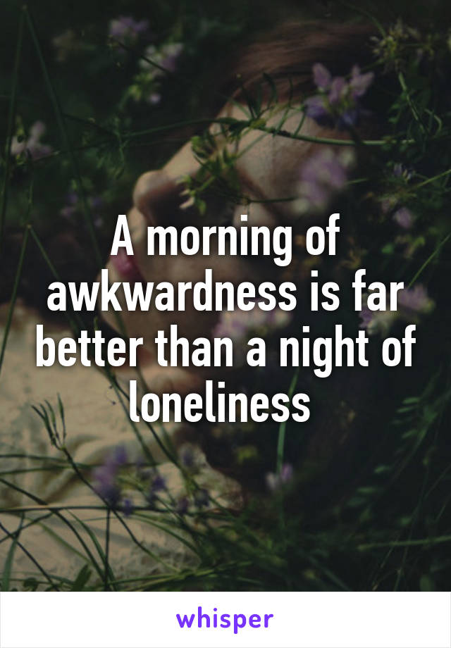 A morning of awkwardness is far better than a night of loneliness 