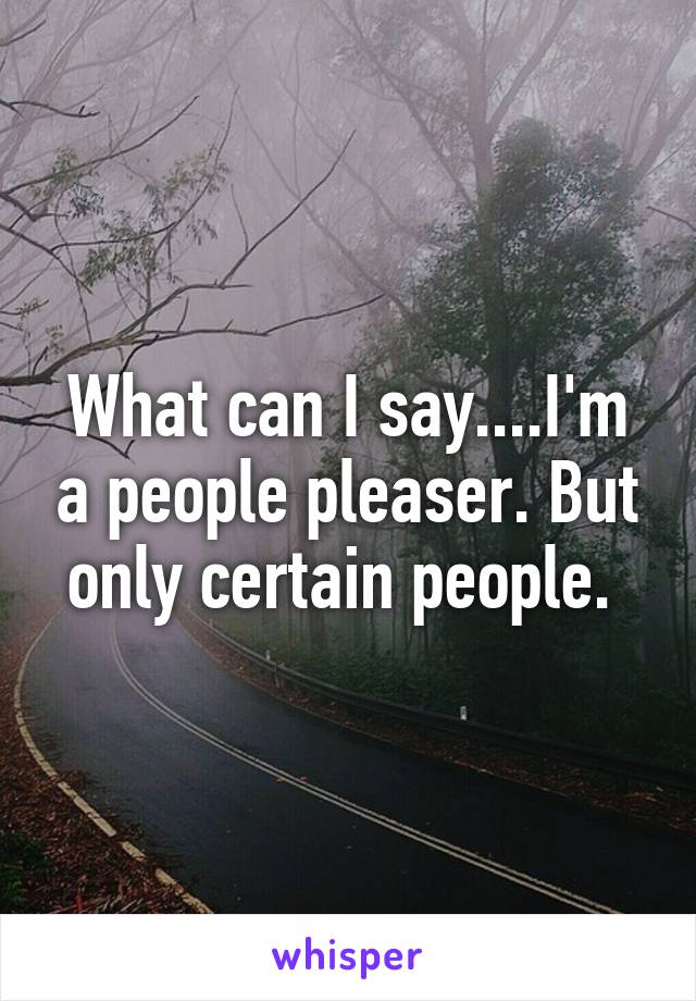 What can I say....I'm a people pleaser. But only certain people. 