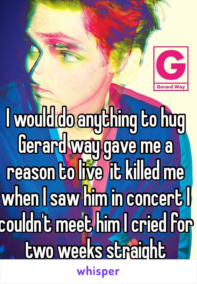 I would do anything to hug Gerard way gave me a reason to live  it killed me when I saw him in concert I couldn't meet him I cried for two weeks straight 