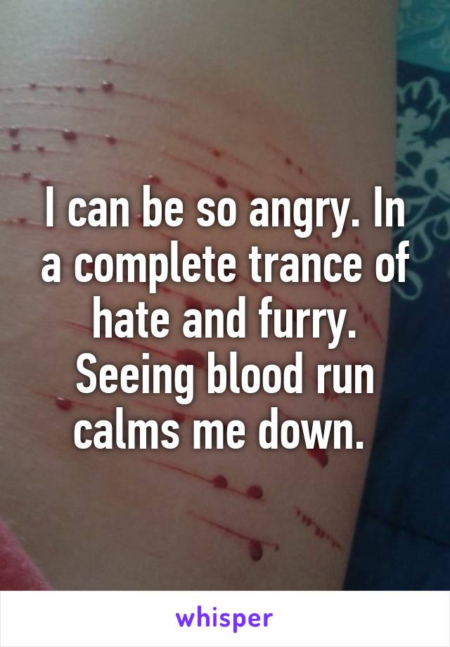 I can be so angry. In a complete trance of hate and furry. Seeing blood run calms me down. 