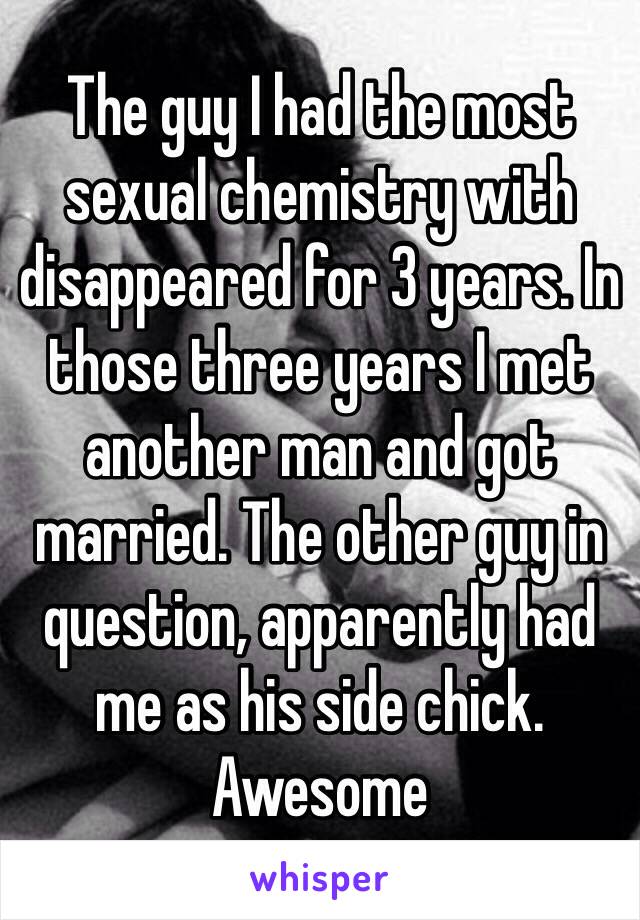 The guy I had the most sexual chemistry with disappeared for 3 years. In those three years I met another man and got married. The other guy in question, apparently had me as his side chick. Awesome 