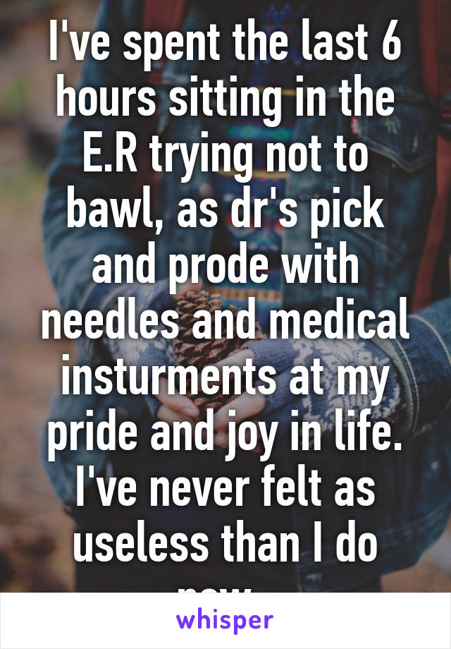 I've spent the last 6 hours sitting in the E.R trying not to bawl, as dr's pick and prode with needles and medical insturments at my pride and joy in life. I've never felt as useless than I do now. 