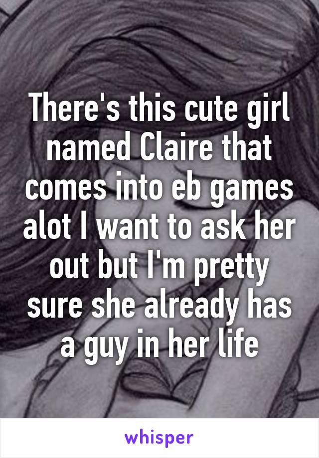 There's this cute girl named Claire that comes into eb games alot I want to ask her out but I'm pretty sure she already has a guy in her life