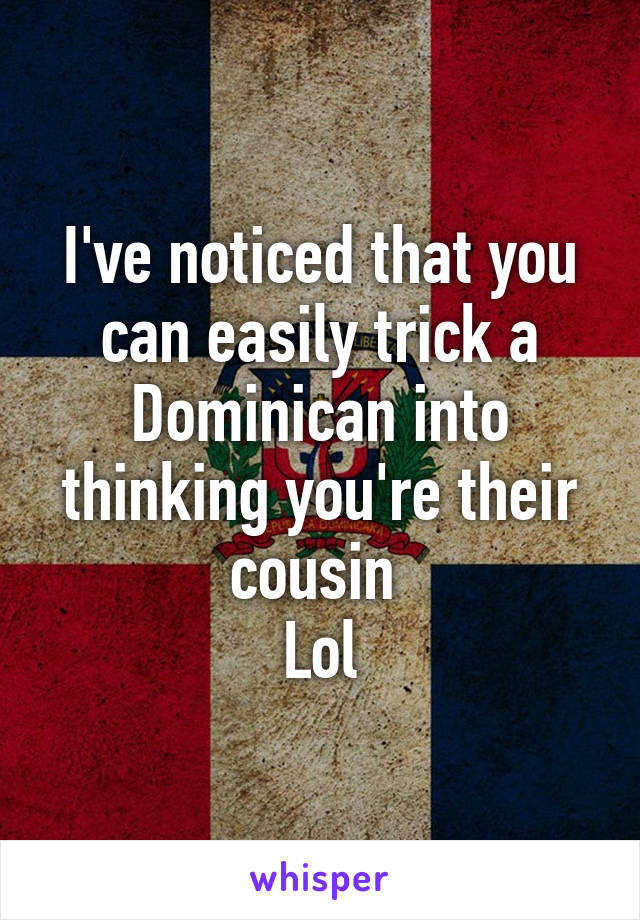 I've noticed that you can easily trick a Dominican into thinking you're their cousin 
Lol