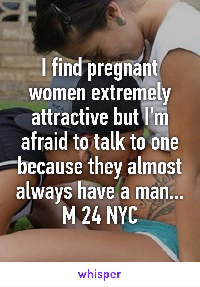 I find pregnant women extremely attractive but I'm afraid to talk to one because they almost always have a man... M 24 NYC