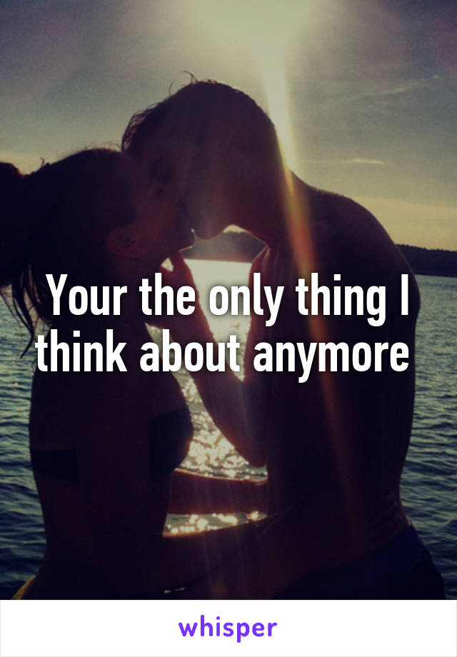 Your the only thing I think about anymore 