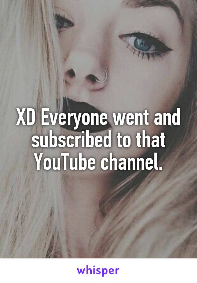 XD Everyone went and subscribed to that YouTube channel.