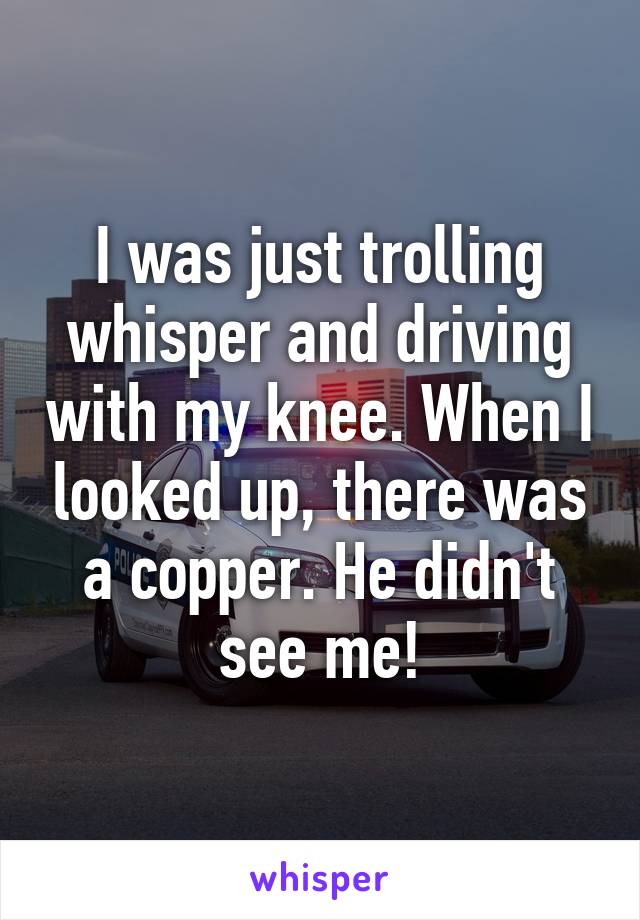 I was just trolling whisper and driving with my knee. When I looked up, there was a copper. He didn't see me!