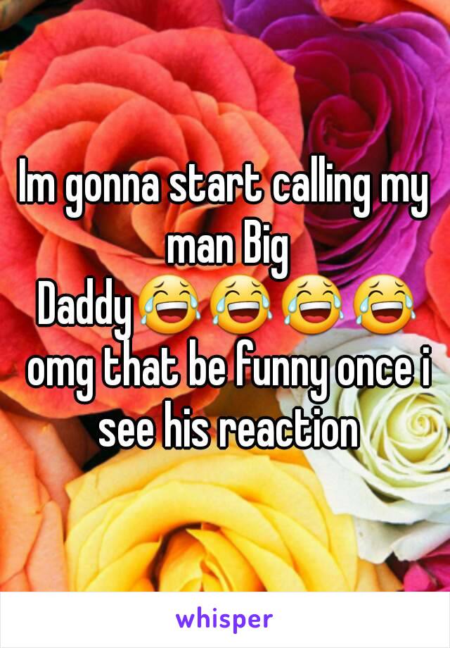 Im gonna start calling my man Big Daddy😂😂😂😂 omg that be funny once i see his reaction