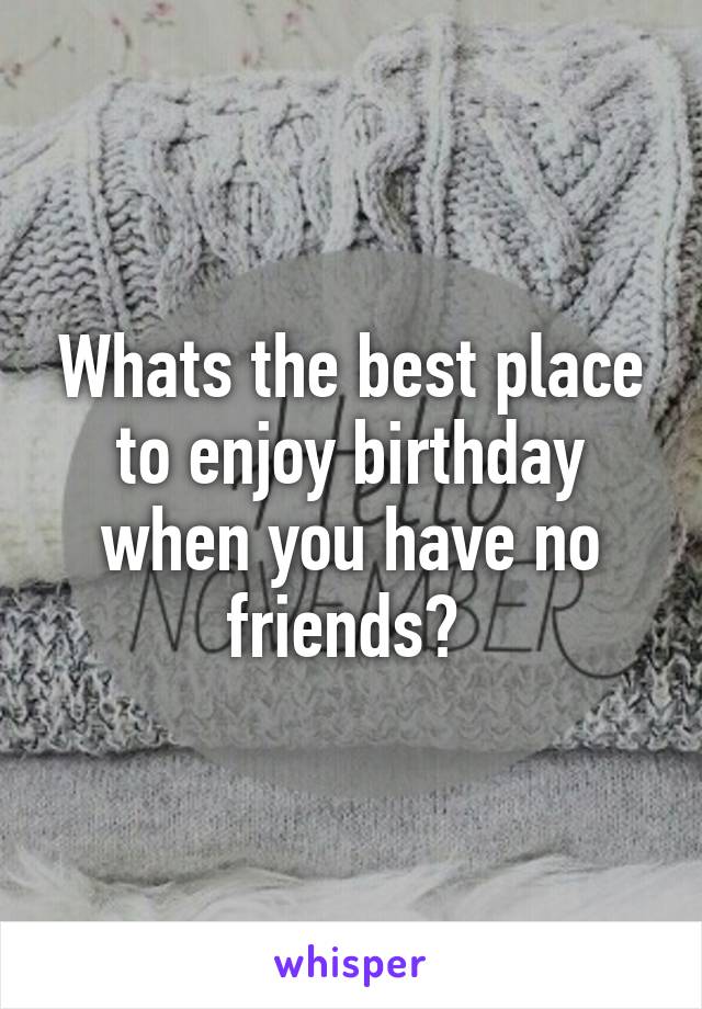 Whats the best place to enjoy birthday when you have no friends? 