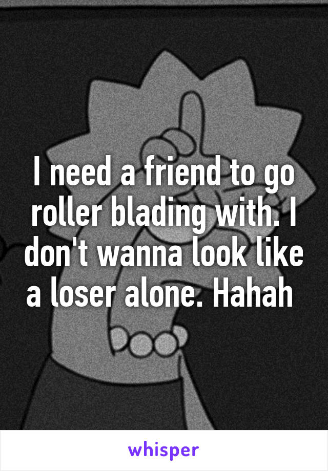 I need a friend to go roller blading with. I don't wanna look like a loser alone. Hahah 