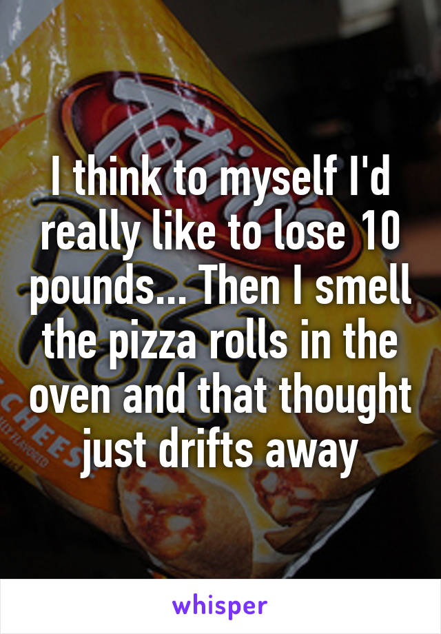 I think to myself I'd really like to lose 10 pounds... Then I smell the pizza rolls in the oven and that thought just drifts away