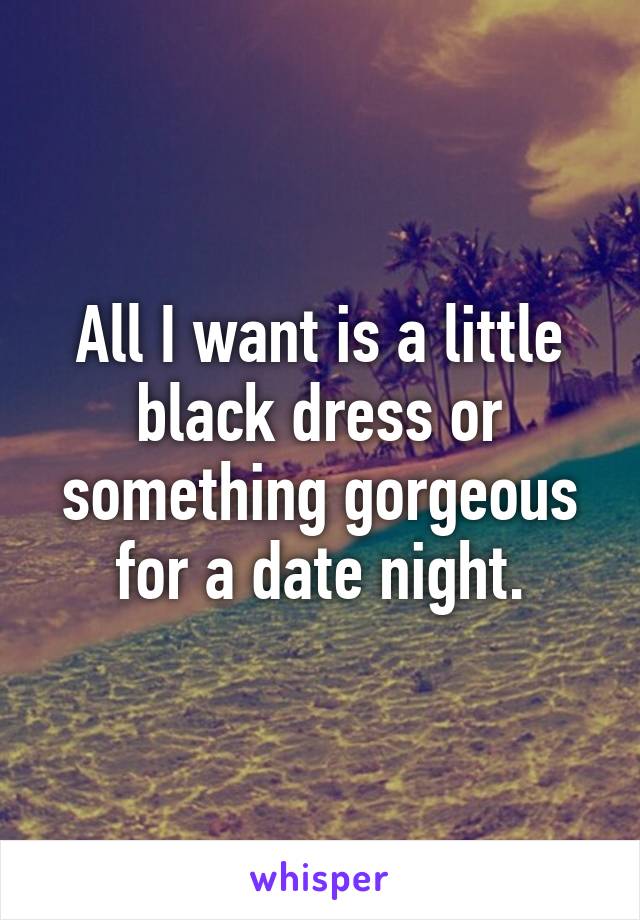 All I want is a little black dress or something gorgeous for a date night.