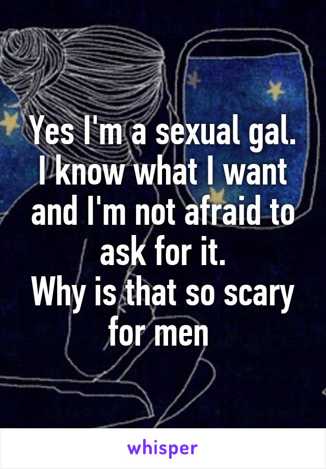 Yes I'm a sexual gal.
I know what I want and I'm not afraid to ask for it.
Why is that so scary for men 