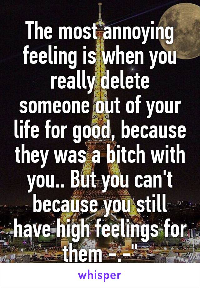 The most annoying feeling is when you really delete someone out of your life for good, because they was a bitch with you.. But you can't because you still have high feelings for them -.-"