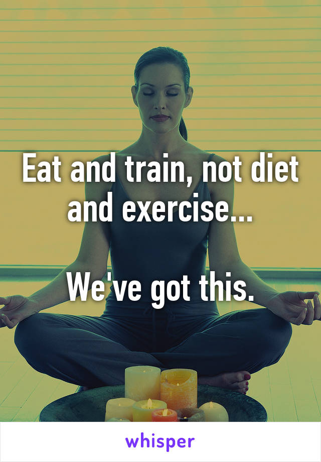 Eat and train, not diet and exercise...

We've got this.