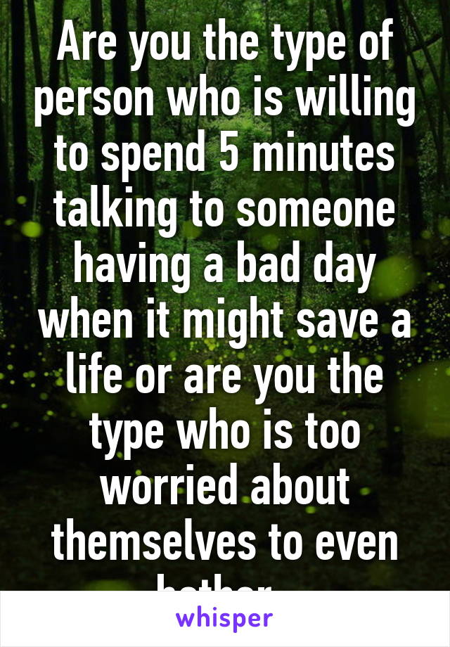 Are you the type of person who is willing to spend 5 minutes talking to someone having a bad day when it might save a life or are you the type who is too worried about themselves to even bother. 