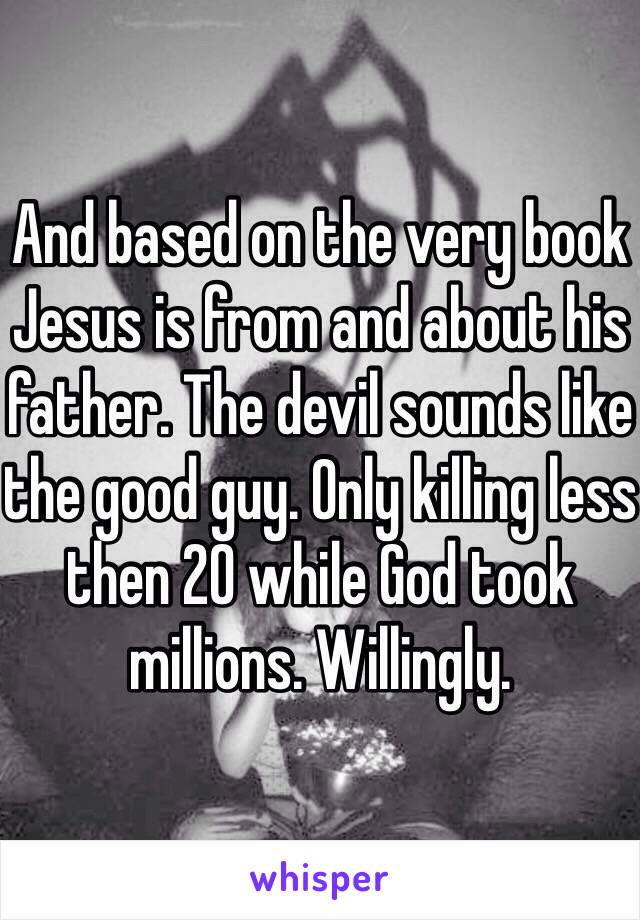 And based on the very book Jesus is from and about his father. The devil sounds like the good guy. Only killing less then 20 while God took millions. Willingly. 