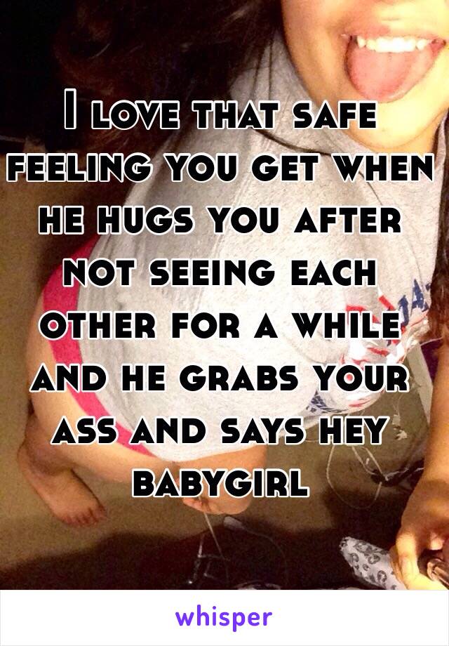 I love that safe feeling you get when he hugs you after not seeing each other for a while and he grabs your ass and says hey babygirl