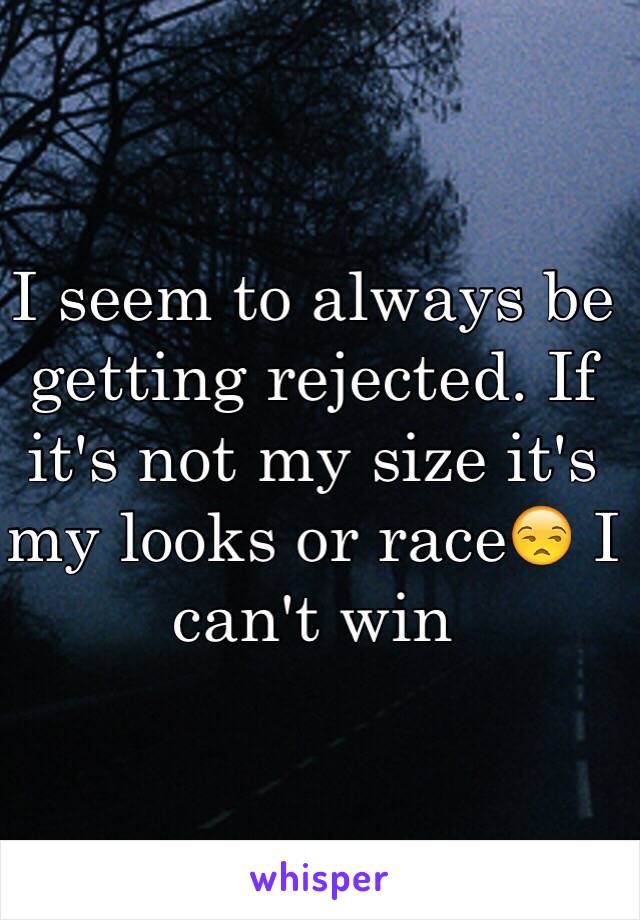 I seem to always be getting rejected. If it's not my size it's my looks or race😒 I can't win 