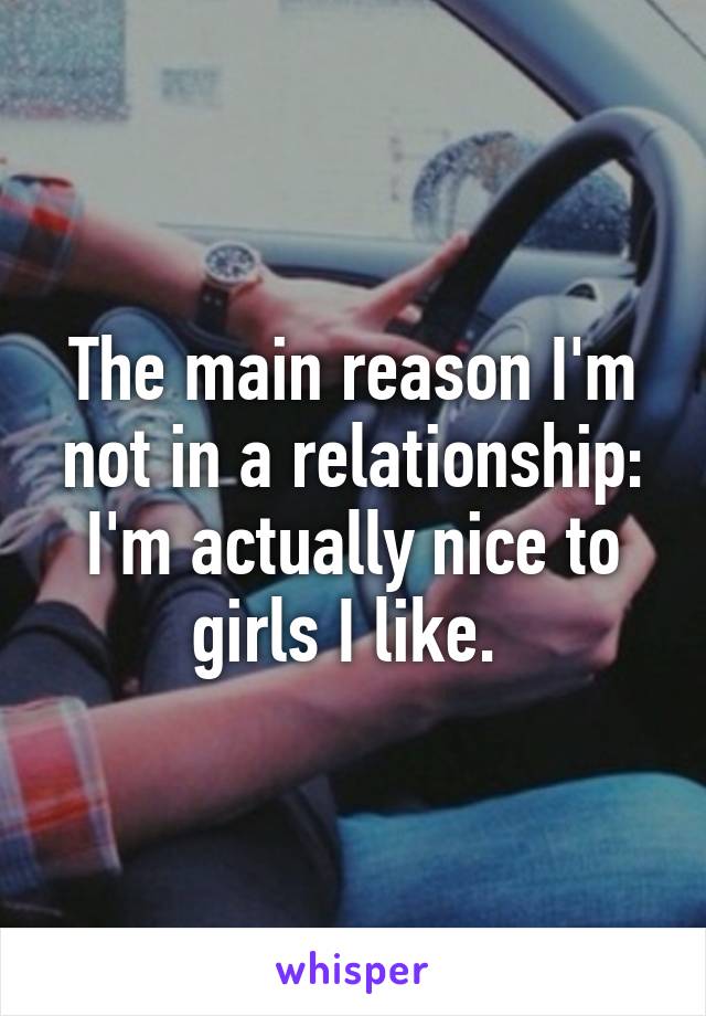 The main reason I'm not in a relationship: I'm actually nice to girls I like. 