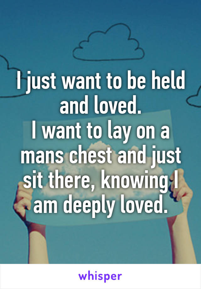 I just want to be held and loved.
I want to lay on a mans chest and just sit there, knowing I am deeply loved.