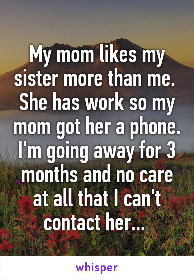 My mom likes my sister more than me.  She has work so my mom got her a phone. I'm going away for 3 months and no care at all that I can't contact her... 