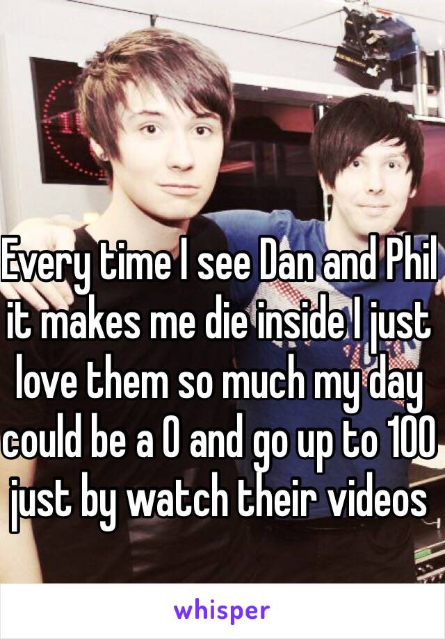 Every time I see Dan and Phil it makes me die inside I just love them so much my day could be a 0 and go up to 100 just by watch their videos 