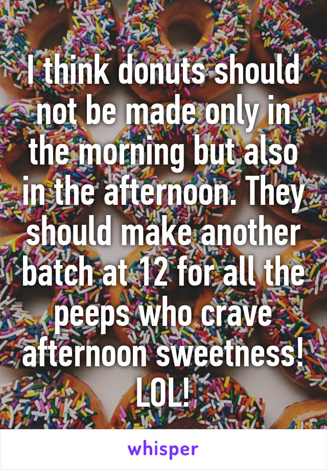 I think donuts should not be made only in the morning but also in the afternoon. They should make another batch at 12 for all the peeps who crave afternoon sweetness! LOL!