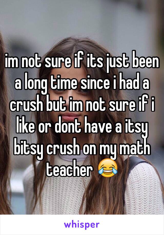 im not sure if its just been a long time since i had a crush but im not sure if i like or dont have a itsy bitsy crush on my math teacher 😂