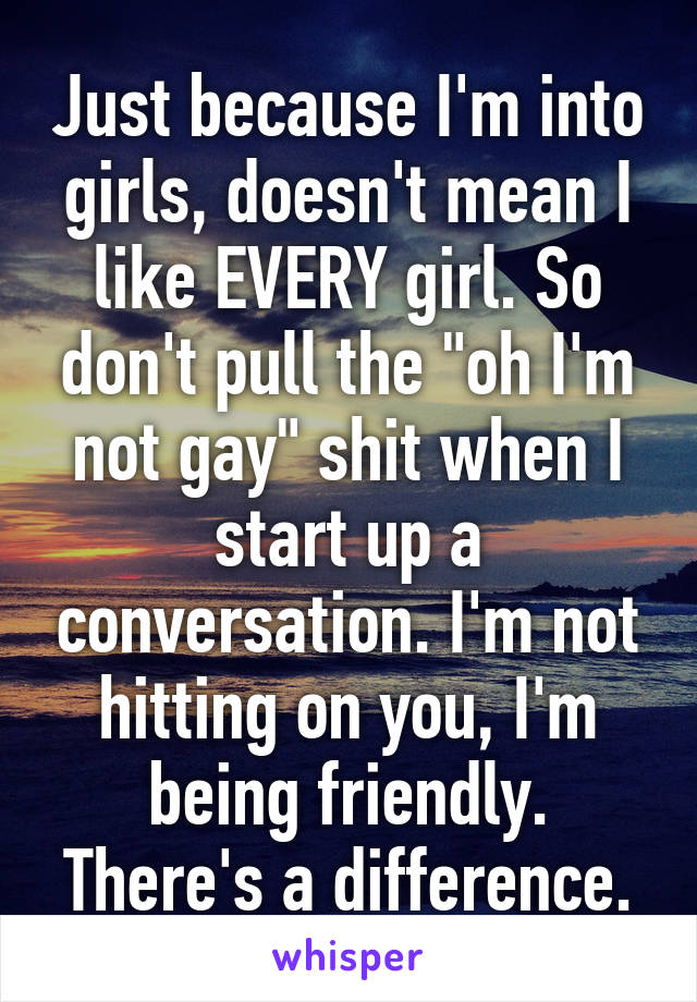 Just because I'm into girls, doesn't mean I like EVERY girl. So don't pull the "oh I'm not gay" shit when I start up a conversation. I'm not hitting on you, I'm being friendly. There's a difference.