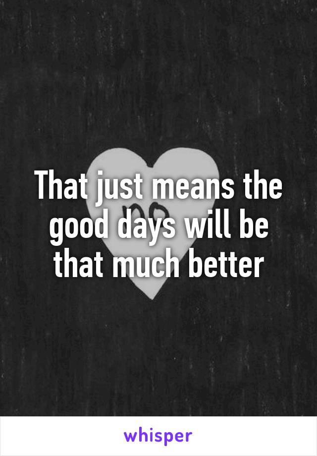 That just means the good days will be that much better