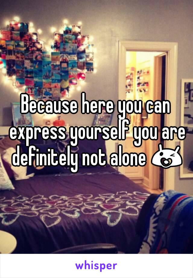 Because here you can express yourself you are definitely not alone 😘