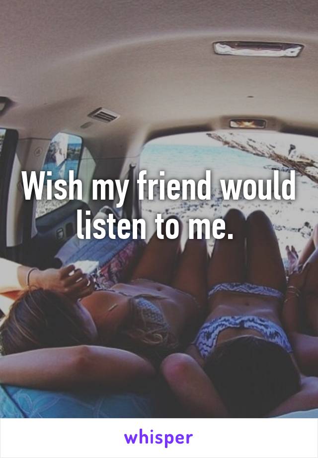 Wish my friend would listen to me. 
