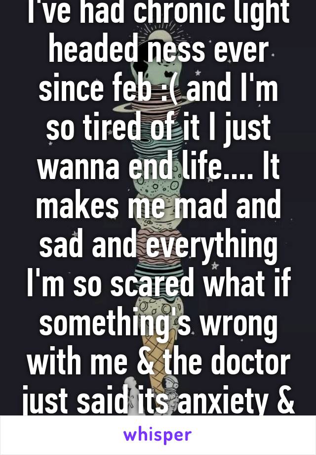 I've had chronic light headed ness ever since feb :( and I'm so tired of it I just wanna end life.... It makes me mad and sad and everything I'm so scared what if something's wrong with me & the doctor just said its anxiety & depression